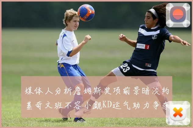 媒体人分析詹姆斯奖项前景暗淡约基奇文班不容小觑KD运气助力争夺一阵