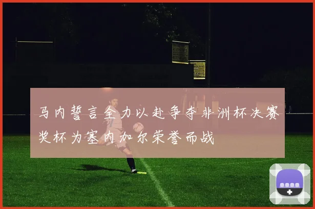 马内誓言全力以赴争夺非洲杯决赛奖杯为塞内加尔荣誉而战