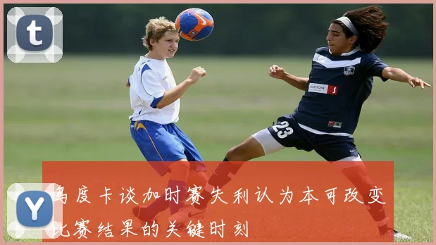 乌度卡谈加时赛失利认为本可改变比赛结果的关键时刻