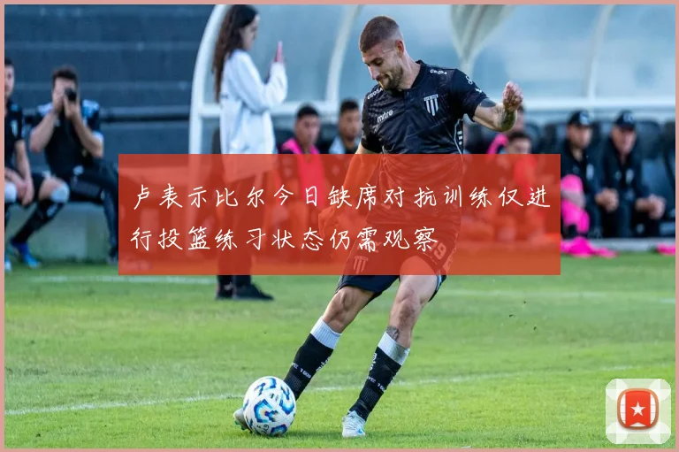 卢表示比尔今日缺席对抗训练仅进行投篮练习状态仍需观察