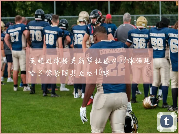 英超进球榜更新萨拉赫以53球领跑哈兰德紧随其后达40球