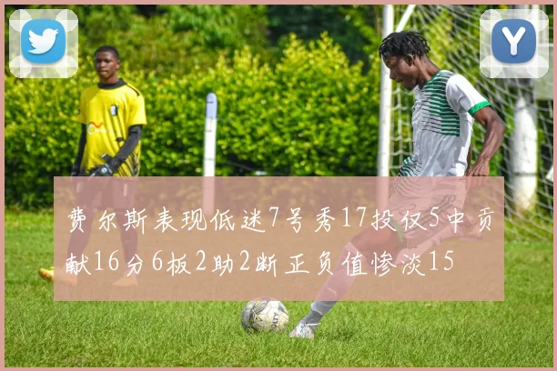 费尔斯表现低迷7号秀17投仅5中贡献16分6板2助2断正负值惨淡15