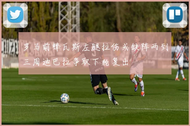 罗马前锋瓦斯左腿拉伤或缺阵两到三周迪巴拉争取下轮复出