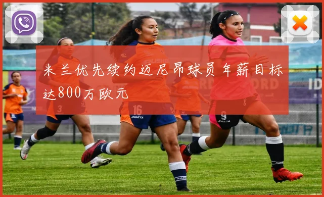 米兰优先续约迈尼昂球员年薪目标达800万欧元