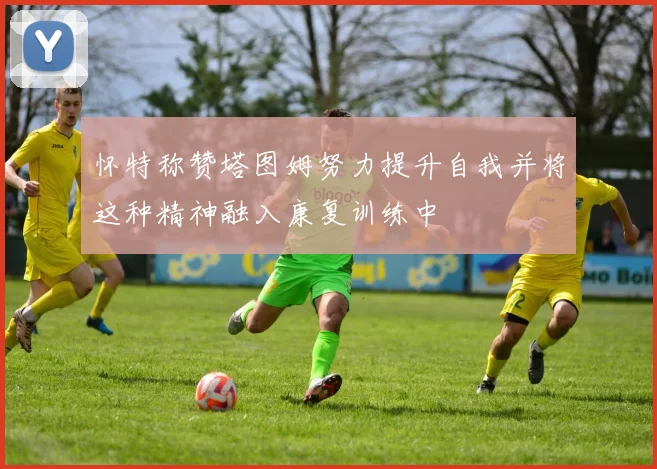 怀特称赞塔图姆努力提升自我并将这种精神融入康复训练中