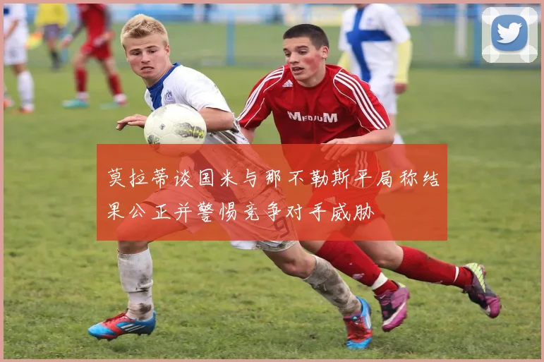 莫拉蒂谈国米与那不勒斯平局称结果公正并警惕竞争对手威胁