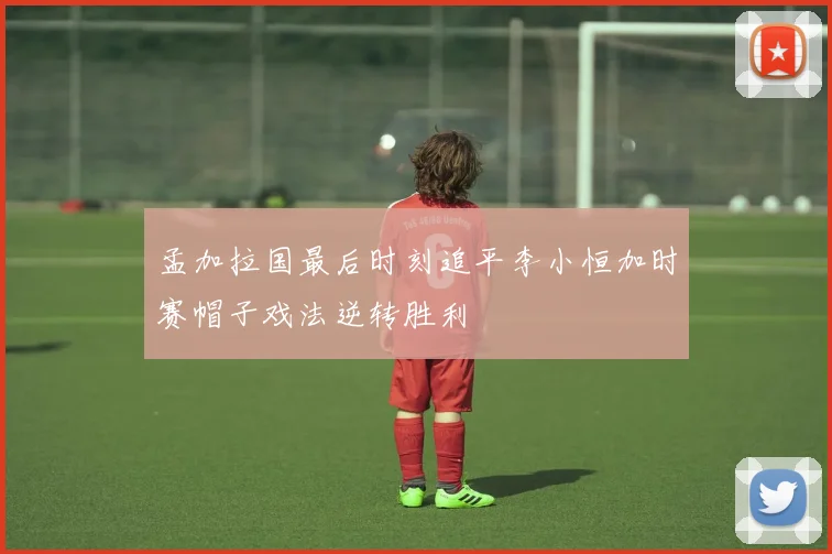 孟加拉国最后时刻追平李小恒加时赛帽子戏法逆转胜利
