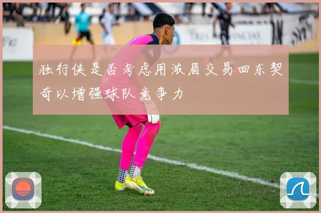 独行侠是否考虑用浓眉交易回东契奇以增强球队竞争力