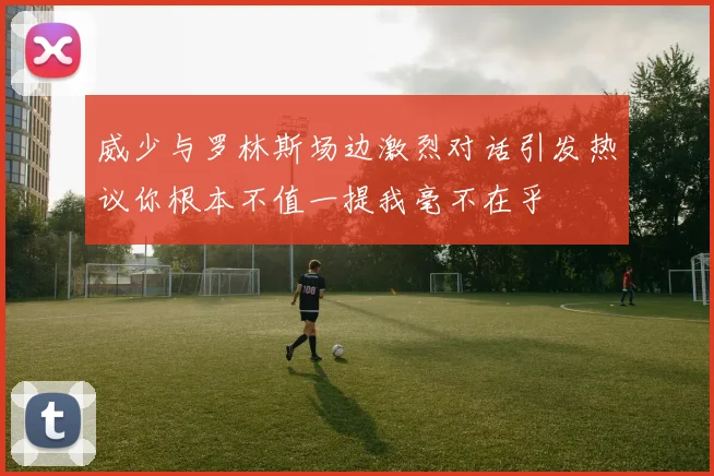 威少与罗林斯场边激烈对话引发热议你根本不值一提我毫不在乎