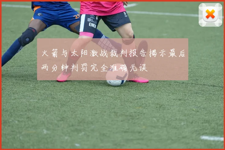 火箭与太阳激战裁判报告揭示最后两分钟判罚完全准确无误