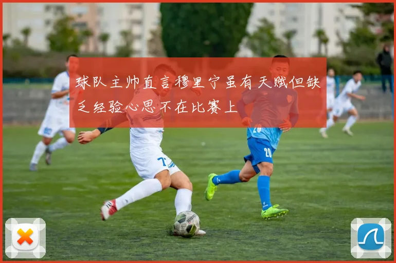 球队主帅直言穆里宁虽有天赋但缺乏经验心思不在比赛上