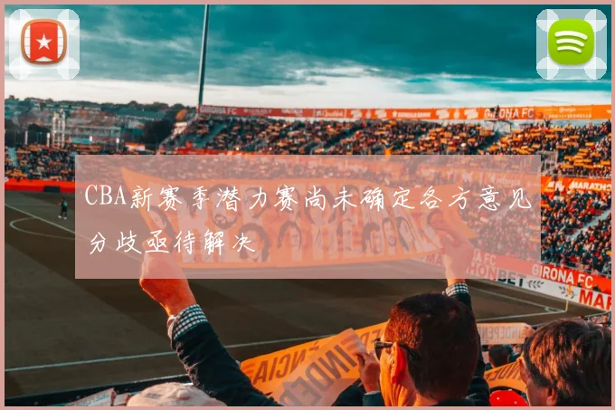 CBA新赛季潜力赛尚未确定各方意见分歧亟待解决