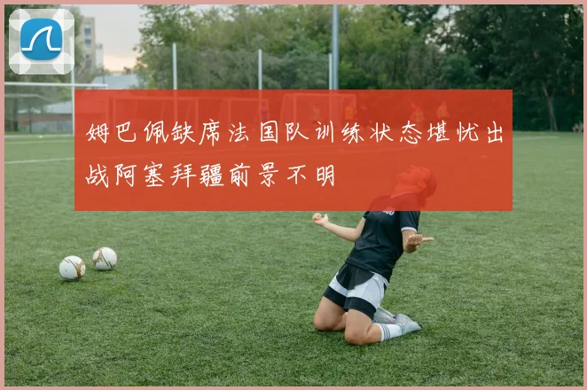 姆巴佩缺席法国队训练状态堪忧出战阿塞拜疆前景不明