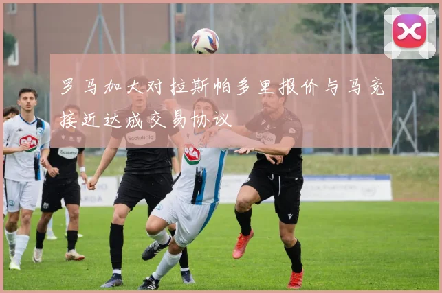 罗马加大对拉斯帕多里报价与马竞接近达成交易协议