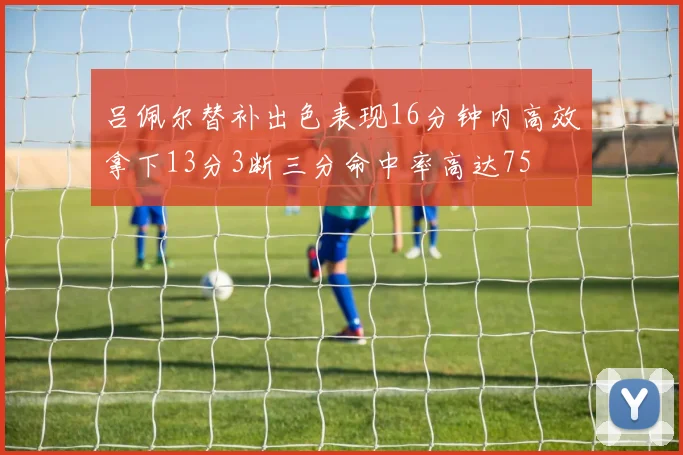 吕佩尔替补出色表现16分钟内高效拿下13分3断三分命中率高达75