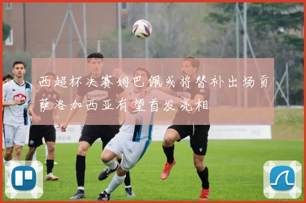 西超杯决赛姆巴佩或将替补出场贡萨洛加西亚有望首发亮相