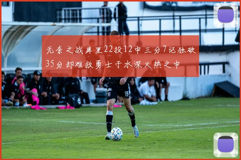 无奈之战库里22投12中三分7记独砍35分却难救勇士于水深火热之中