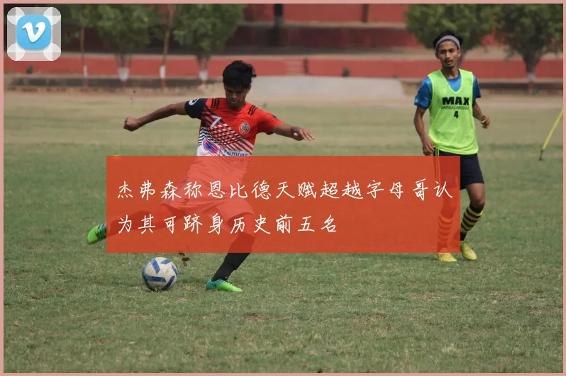 杰弗森称恩比德天赋超越字母哥认为其可跻身历史前五名