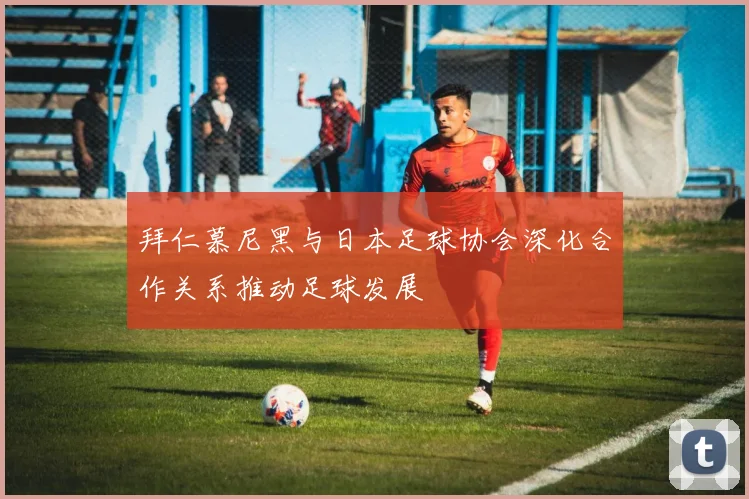拜仁慕尼黑与日本足球协会深化合作关系推动足球发展